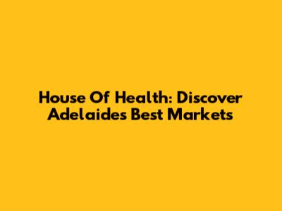 House Of Health: Discover Adelaide's Best Markets