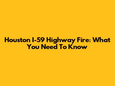 Houston I-59 Highway Fire: What You Need To Know