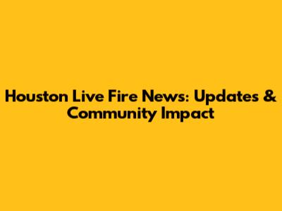 Houston Live Fire News: Updates & Community Impact