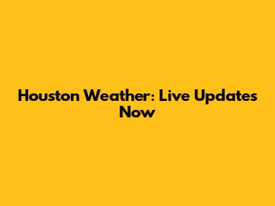 Houston Weather: Live Updates Now