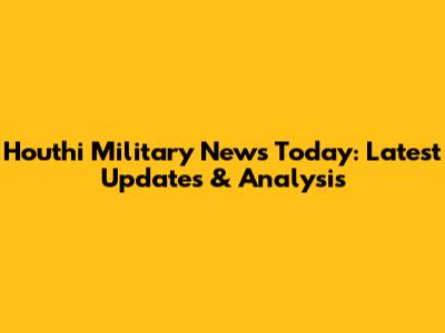 Houthi Military News Today: Latest Updates & Analysis