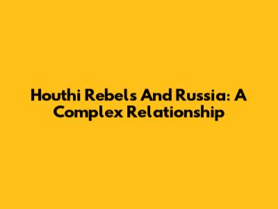 Houthi Rebels And Russia: A Complex Relationship