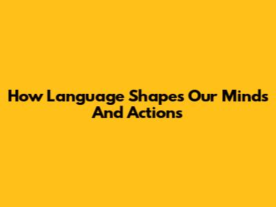 How Language Shapes Our Minds And Actions