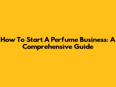 How To Start A Perfume Business: A Comprehensive Guide