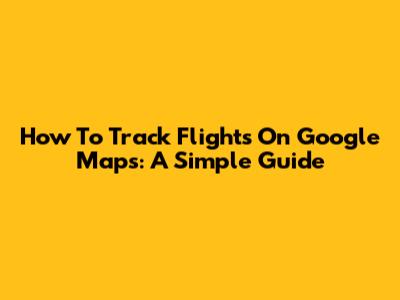 How To Track Flights On Google Maps: A Simple Guide