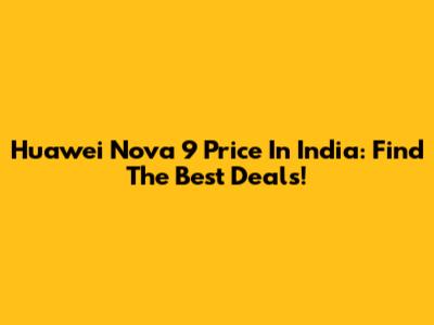 Huawei Nova 9 Price In India: Find The Best Deals!