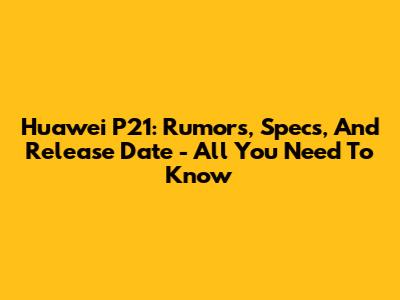 Huawei P21: Rumors, Specs, And Release Date - All You Need To Know