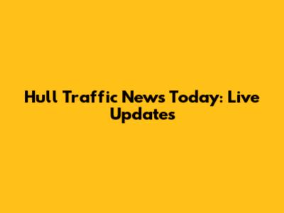 Hull Traffic News Today: Live Updates