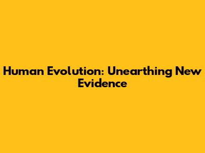 Human Evolution: Unearthing New Evidence