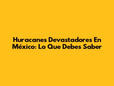 Huracanes Devastadores En México: Lo Que Debes Saber