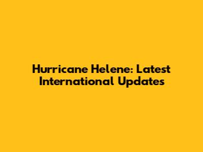 Hurricane Helene: Latest International Updates