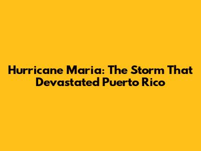 Hurricane Maria: The Storm That Devastated Puerto Rico