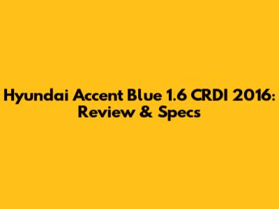 Hyundai Accent Blue 1.6 CRDI 2016: Review & Specs