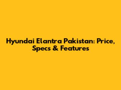 Hyundai Elantra Pakistan: Price, Specs & Features