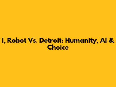I, Robot Vs. Detroit: Humanity, AI & Choice