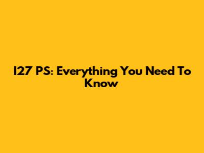 I27 PS: Everything You Need To Know