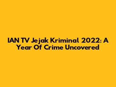 IAN TV Jejak Kriminal 2022: A Year Of Crime Uncovered