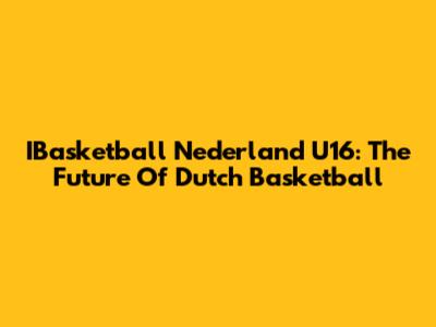 IBasketball Nederland U16: The Future Of Dutch Basketball