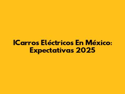 ICarros Eléctricos En México: Expectativas 2025
