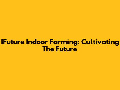 IFuture Indoor Farming: Cultivating The Future