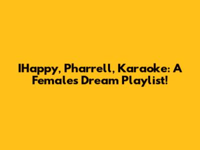 IHappy, Pharrell, Karaoke: A Female's Dream Playlist!