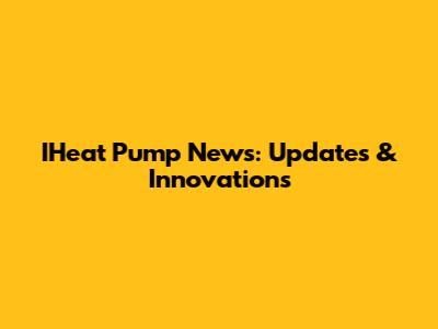 IHeat Pump News: Updates & Innovations