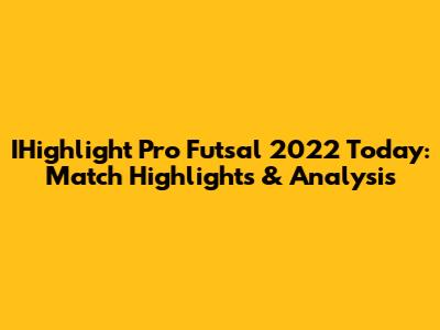 IHighlight Pro Futsal 2022 Today: Match Highlights & Analysis