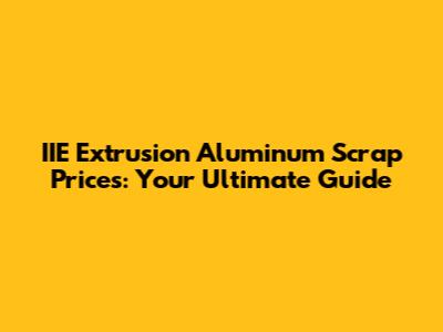 IIE Extrusion Aluminum Scrap Prices: Your Ultimate Guide