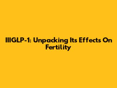 IIIGLP-1: Unpacking Its Effects On Fertility