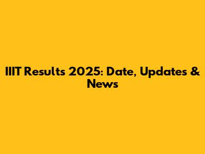 IIIT Results 2025: Date, Updates & News