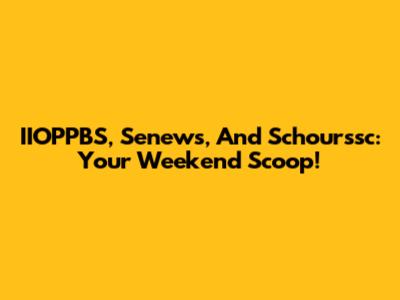 IIOPPBS, Senews, And Schourssc: Your Weekend Scoop!
