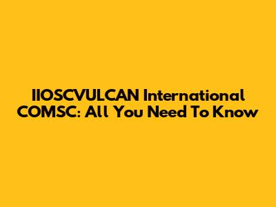 IIOSCVULCAN International COMSC: All You Need To Know