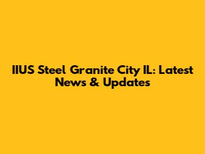IIUS Steel Granite City IL: Latest News & Updates