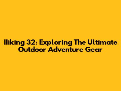 IIiking 32: Exploring The Ultimate Outdoor Adventure Gear