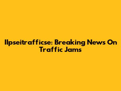 IIpseitrafficse: Breaking News On Traffic Jams