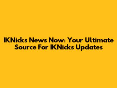 IKNicks News Now: Your Ultimate Source For IKNicks Updates