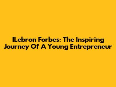 ILebron Forbes: The Inspiring Journey Of A Young Entrepreneur
