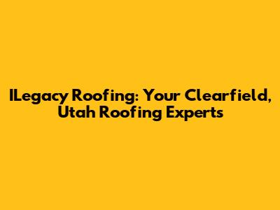 ILegacy Roofing: Your Clearfield, Utah Roofing Experts