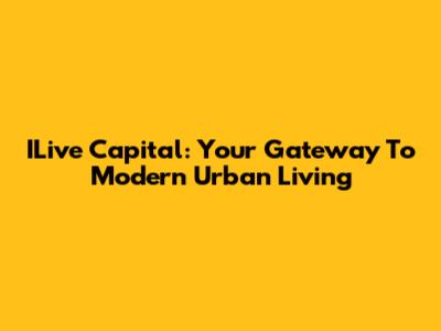 ILive Capital: Your Gateway To Modern Urban Living