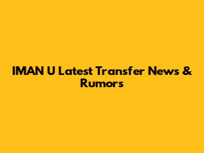 IMAN U Latest Transfer News & Rumors