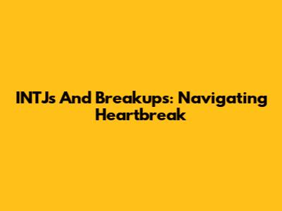 INTJs And Breakups: Navigating Heartbreak