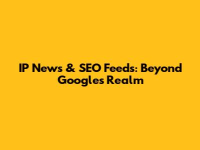 IP News & SEO Feeds: Beyond Google's Realm