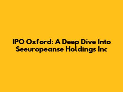 IPO Oxford: A Deep Dive Into Seeuropeanse Holdings Inc