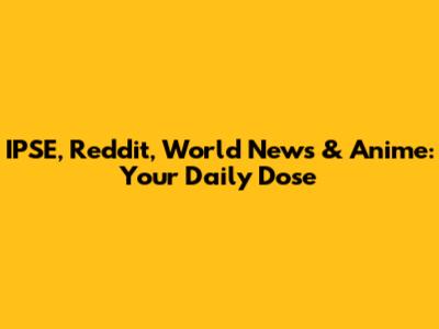 IPSE, Reddit, World News & Anime: Your Daily Dose