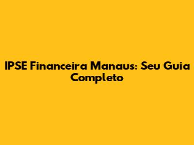 IPSE Financeira Manaus: Seu Guia Completo