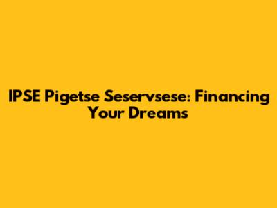 IPSE Pigetse Seservsese: Financing Your Dreams