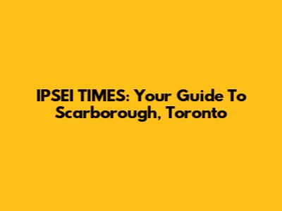 IPSEI TIMES: Your Guide To Scarborough, Toronto