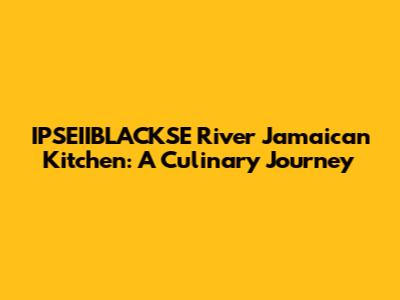 IPSEIIBLACKSE River Jamaican Kitchen: A Culinary Journey