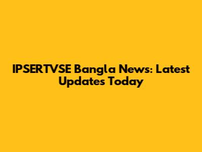 IPSERTVSE Bangla News: Latest Updates Today