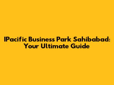 IPacific Business Park Sahibabad: Your Ultimate Guide